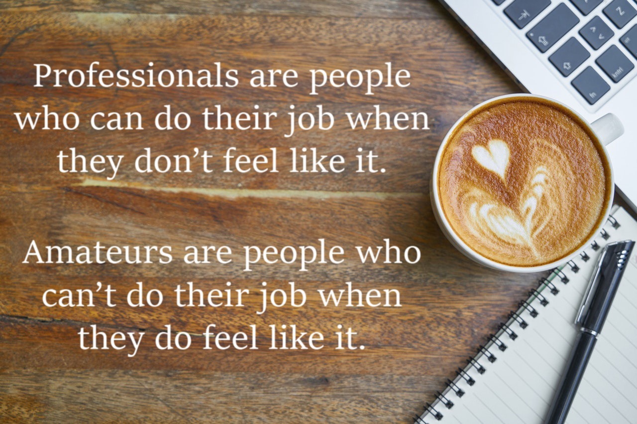 Professionals are people who can do their job when they don’t feel like it. Amateurs are people who can’t do their job when they do feel like it.