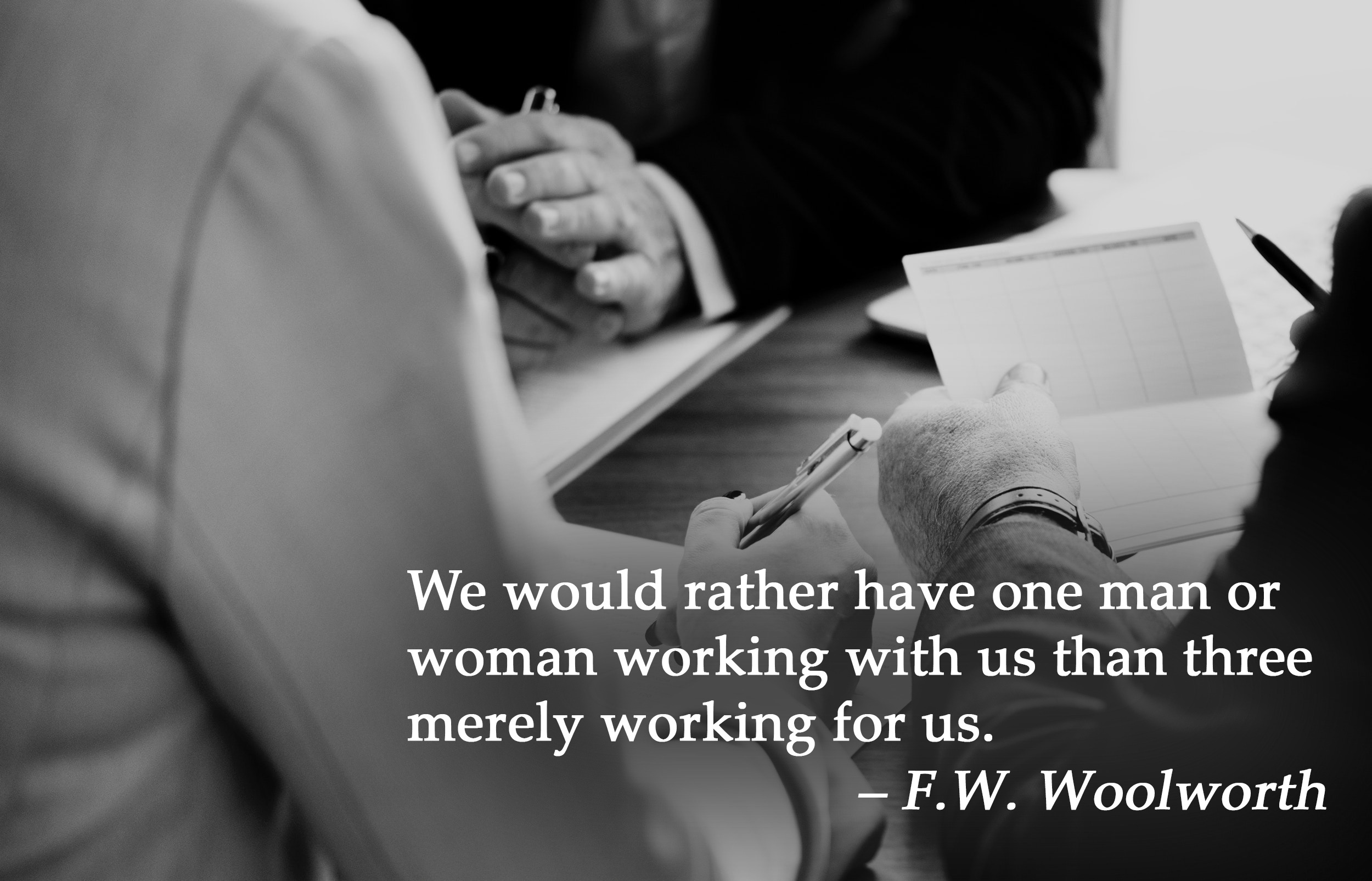We would rather have one man or woman working with us than three merely working for us. - F.W. Woolworth